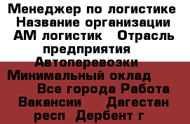 Менеджер по логистике › Название организации ­ АМ-логистик › Отрасль предприятия ­ Автоперевозки › Минимальный оклад ­ 25 000 - Все города Работа » Вакансии   . Дагестан респ.,Дербент г.